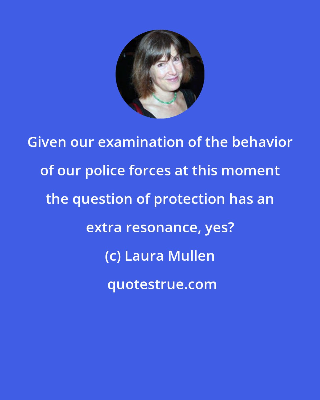 Laura Mullen: Given our examination of the behavior of our police forces at this moment the question of protection has an extra resonance, yes?