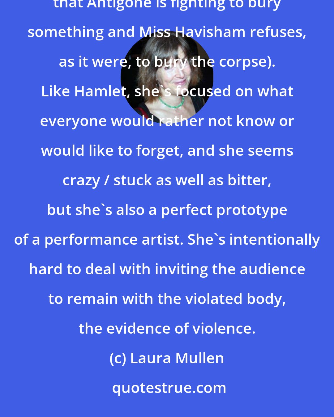 Laura Mullen: Miss Havisham is an important feminine literary figure in the tradition of Antigone (though it's significant that Antigone is fighting to bury something and Miss Havisham refuses, as it were, to bury the corpse). Like Hamlet, she's focused on what everyone would rather not know or would like to forget, and she seems crazy / stuck as well as bitter, but she's also a perfect prototype of a performance artist. She's intentionally hard to deal with inviting the audience to remain with the violated body, the evidence of violence.