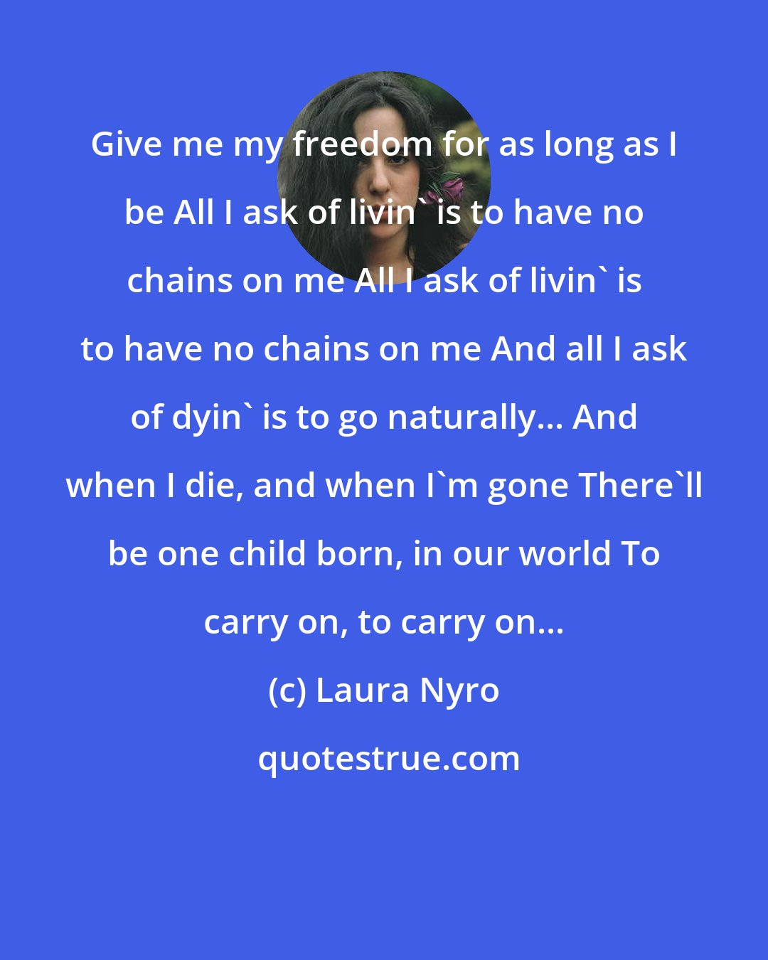 Laura Nyro: Give me my freedom for as long as I be All I ask of livin' is to have no chains on me All I ask of livin' is to have no chains on me And all I ask of dyin' is to go naturally... And when I die, and when I'm gone There'll be one child born, in our world To carry on, to carry on...