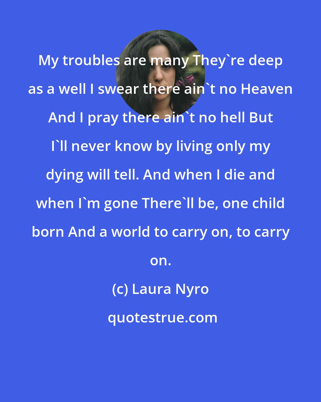 Laura Nyro: My troubles are many They're deep as a well I swear there ain't no Heaven And I pray there ain't no hell But I'll never know by living only my dying will tell. And when I die and when I'm gone There'll be, one child born And a world to carry on, to carry on.