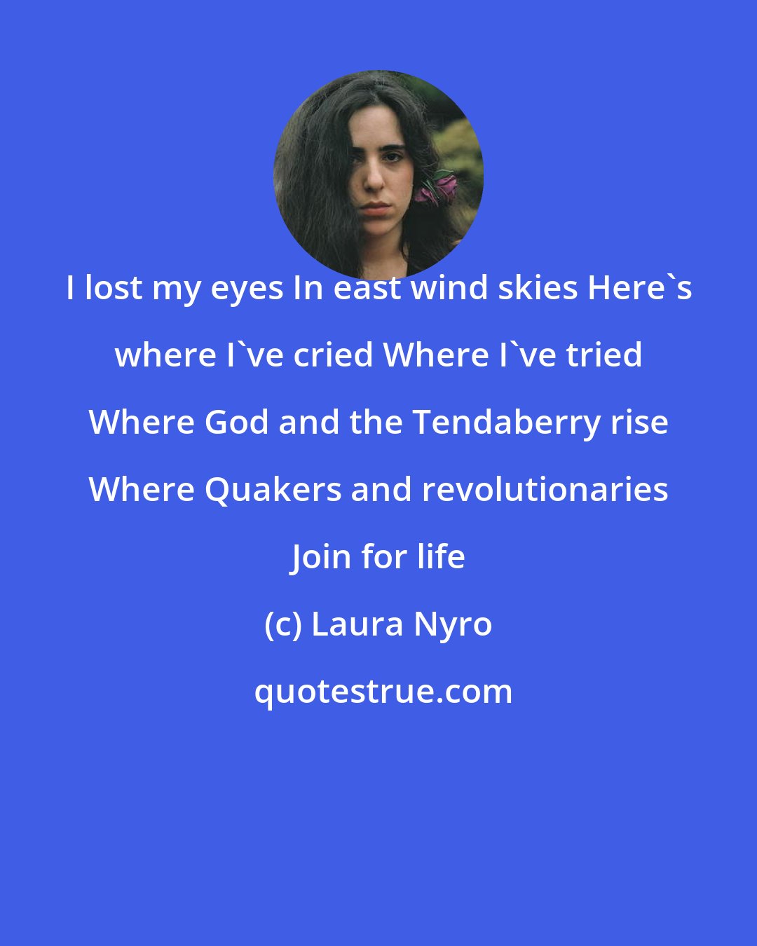 Laura Nyro: I lost my eyes In east wind skies Here's where I've cried Where I've tried Where God and the Tendaberry rise Where Quakers and revolutionaries Join for life