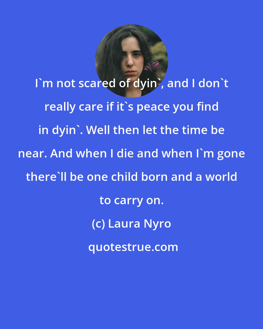 Laura Nyro: I'm not scared of dyin', and I don't really care if it's peace you find in dyin'. Well then let the time be near. And when I die and when I'm gone there'll be one child born and a world to carry on.