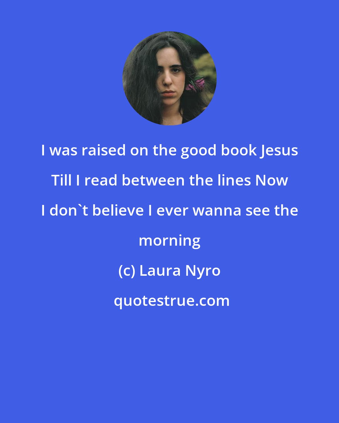 Laura Nyro: I was raised on the good book Jesus Till I read between the lines Now I don't believe I ever wanna see the morning