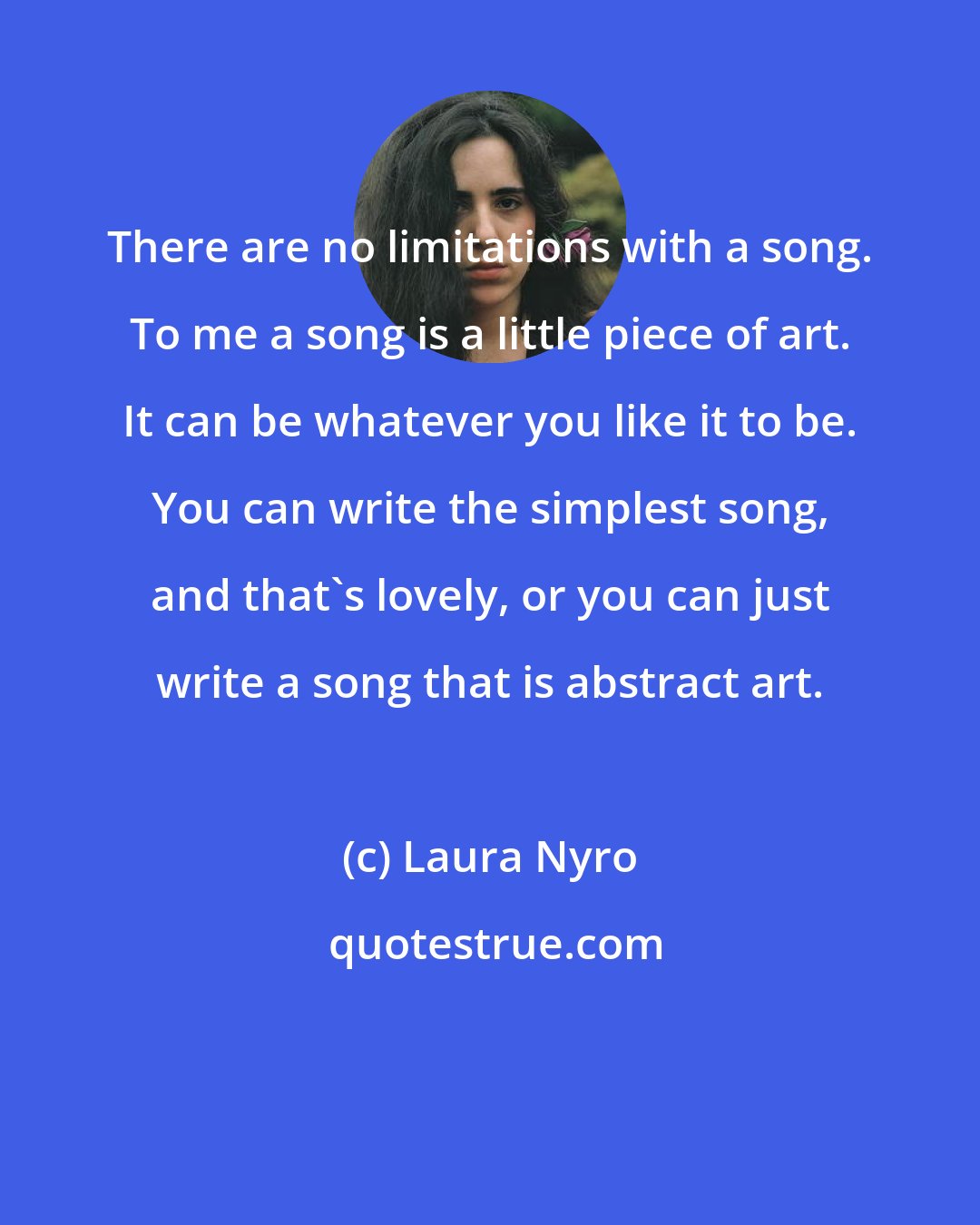 Laura Nyro: There are no limitations with a song. To me a song is a little piece of art. It can be whatever you like it to be. You can write the simplest song, and that's lovely, or you can just write a song that is abstract art.