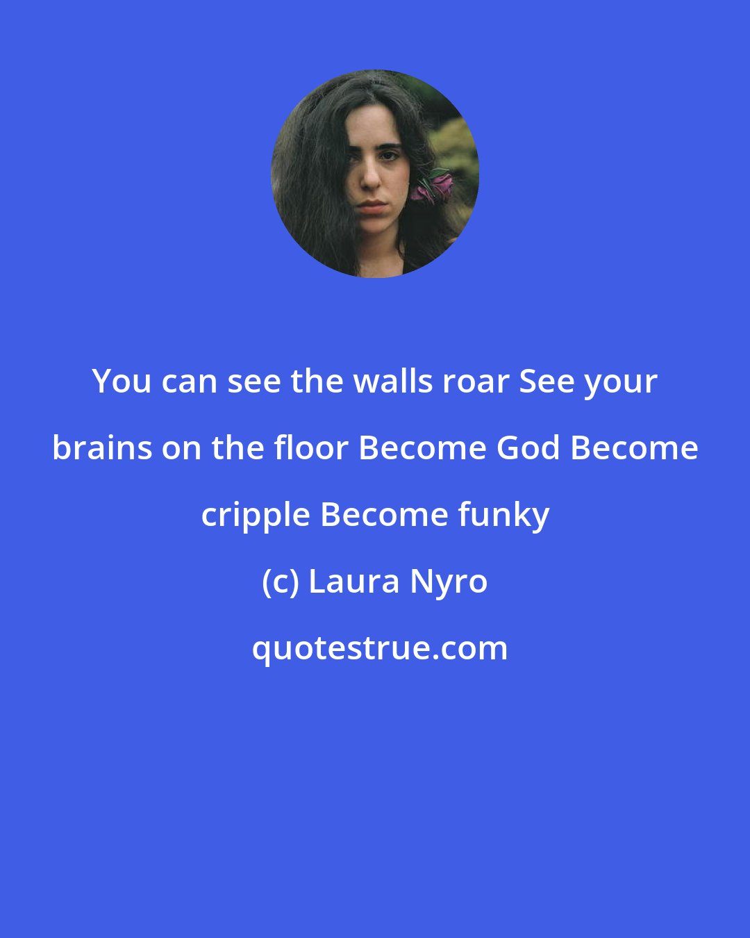 Laura Nyro: You can see the walls roar See your brains on the floor Become God Become cripple Become funky