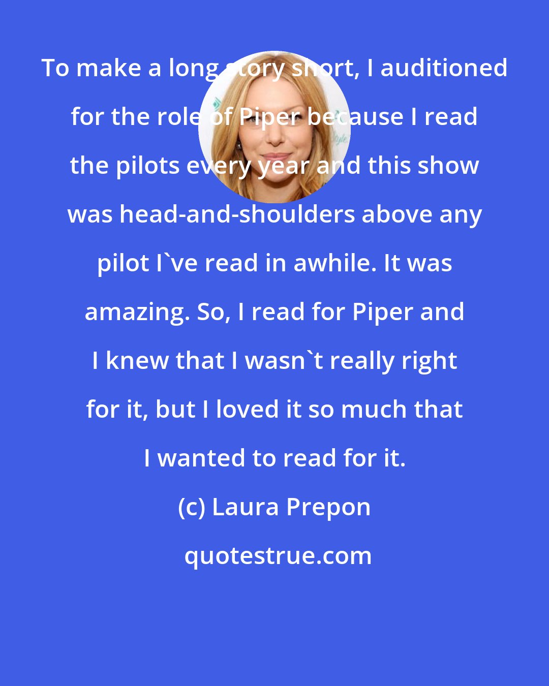 Laura Prepon: To make a long story short, I auditioned for the role of Piper because I read the pilots every year and this show was head-and-shoulders above any pilot I've read in awhile. It was amazing. So, I read for Piper and I knew that I wasn't really right for it, but I loved it so much that I wanted to read for it.