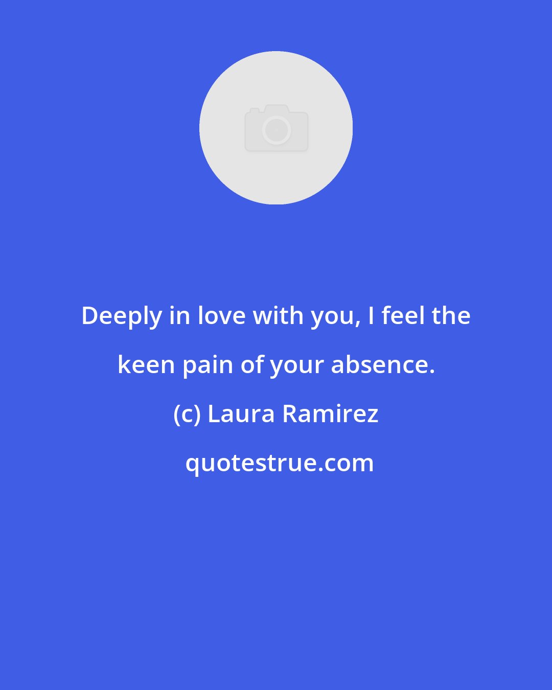 Laura Ramirez: Deeply in love with you, I feel the keen pain of your absence.