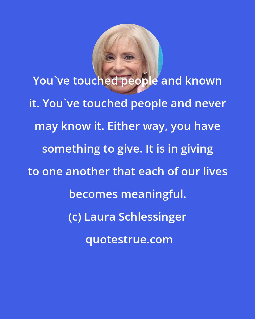 Laura Schlessinger: You've touched people and known it. You've touched people and never may know it. Either way, you have something to give. It is in giving to one another that each of our lives becomes meaningful.