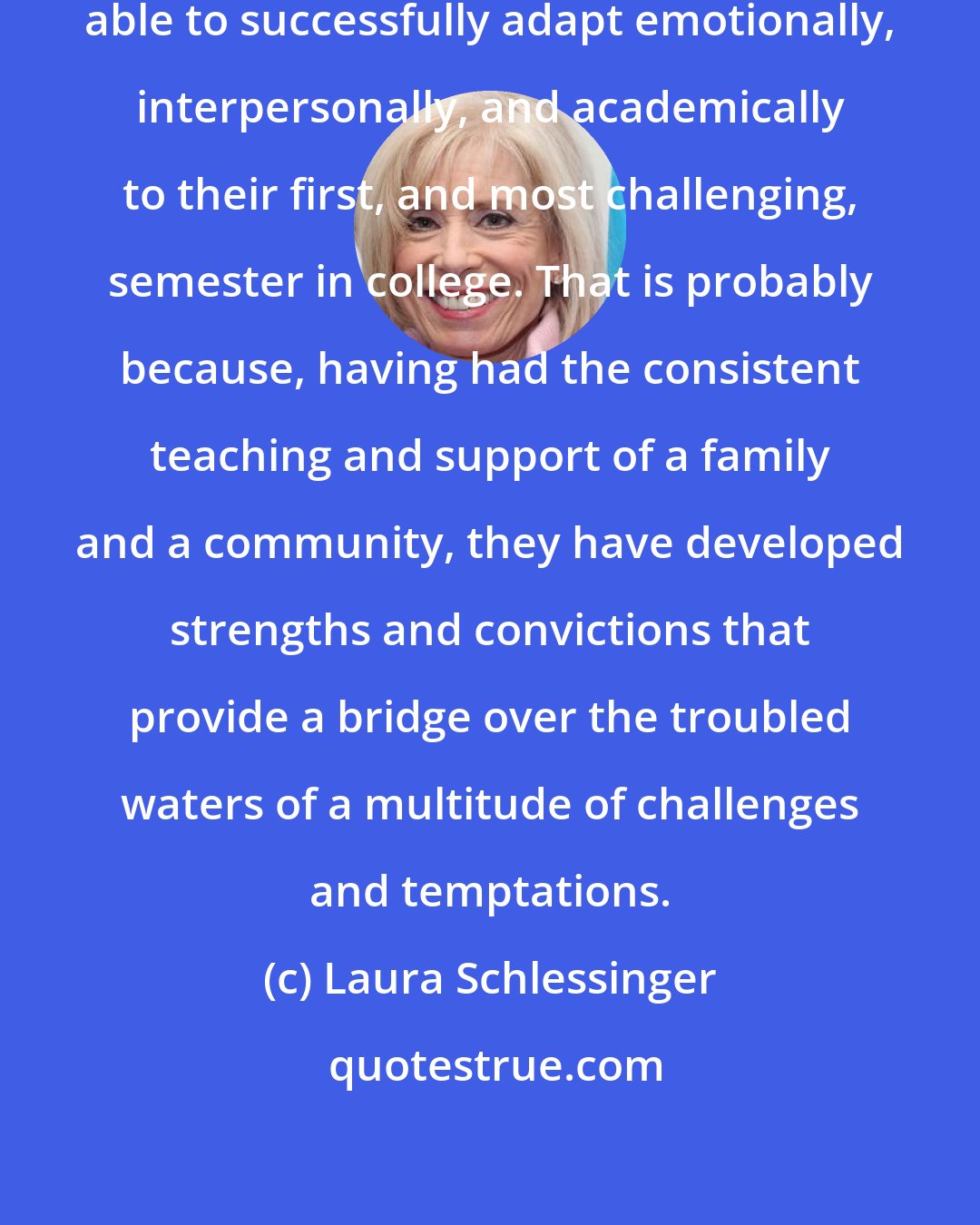 Laura Schlessinger: ...home-schooled students are able to successfully adapt emotionally, interpersonally, and academically to their first, and most challenging, semester in college. That is probably because, having had the consistent teaching and support of a family and a community, they have developed strengths and convictions that provide a bridge over the troubled waters of a multitude of challenges and temptations.