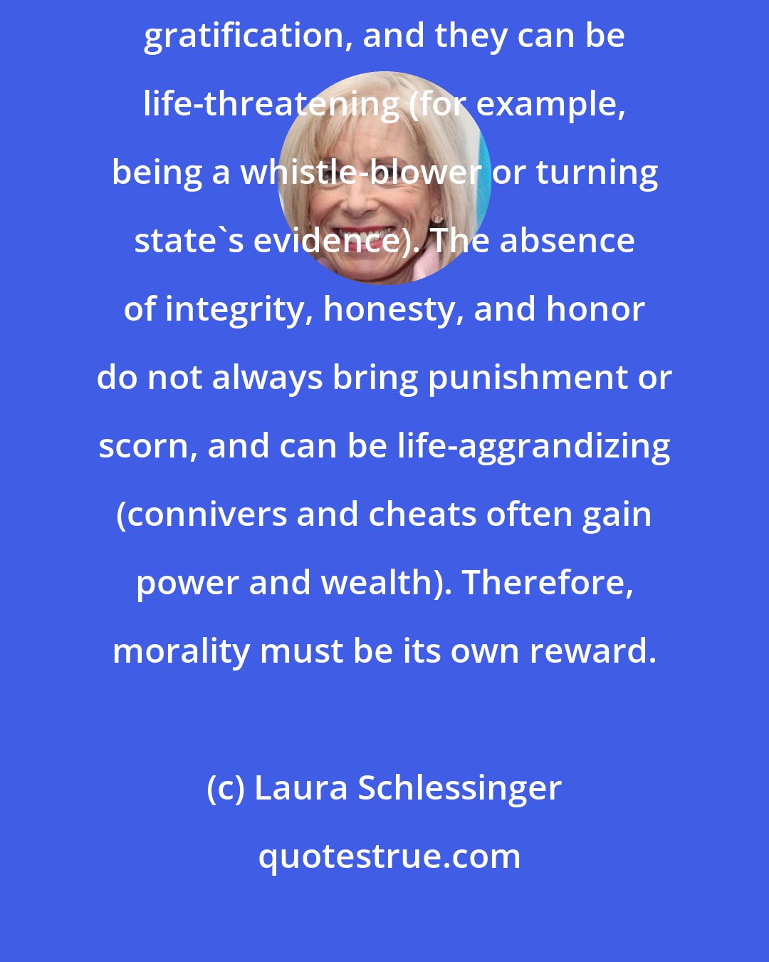 Laura Schlessinger: Integrity, honesty, and honor may not give immediate rewards or gratification, and they can be life-threatening (for example, being a whistle-blower or turning state's evidence). The absence of integrity, honesty, and honor do not always bring punishment or scorn, and can be life-aggrandizing (connivers and cheats often gain power and wealth). Therefore, morality must be its own reward.