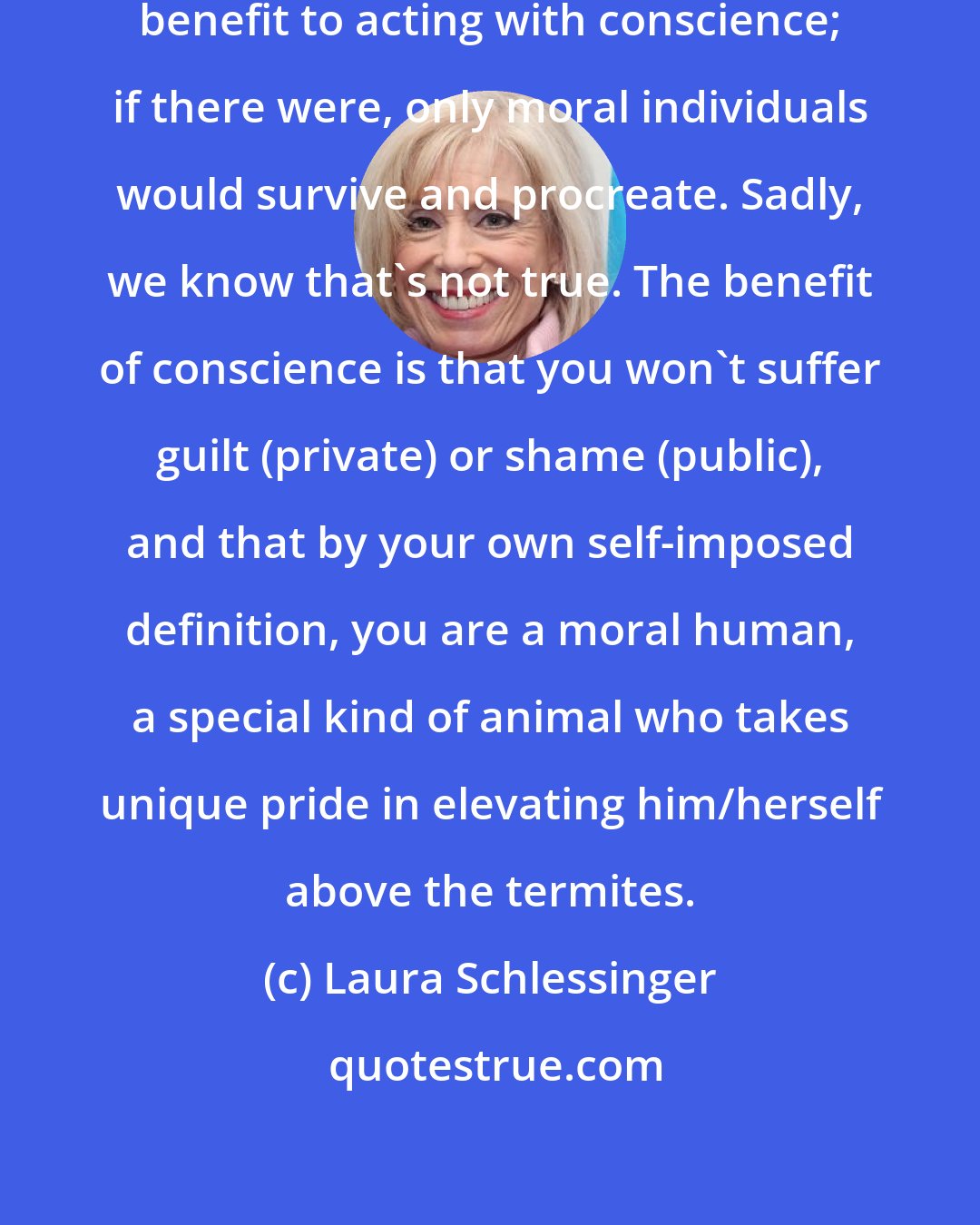 Laura Schlessinger: There is seemingly no biological benefit to acting with conscience; if there were, only moral individuals would survive and procreate. Sadly, we know that's not true. The benefit of conscience is that you won't suffer guilt (private) or shame (public), and that by your own self-imposed definition, you are a moral human, a special kind of animal who takes unique pride in elevating him/herself above the termites.