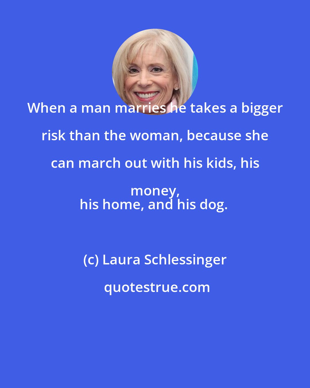 Laura Schlessinger: When a man marries he takes a bigger risk than the woman, because she can march out with his kids, his money, 
his home, and his dog.