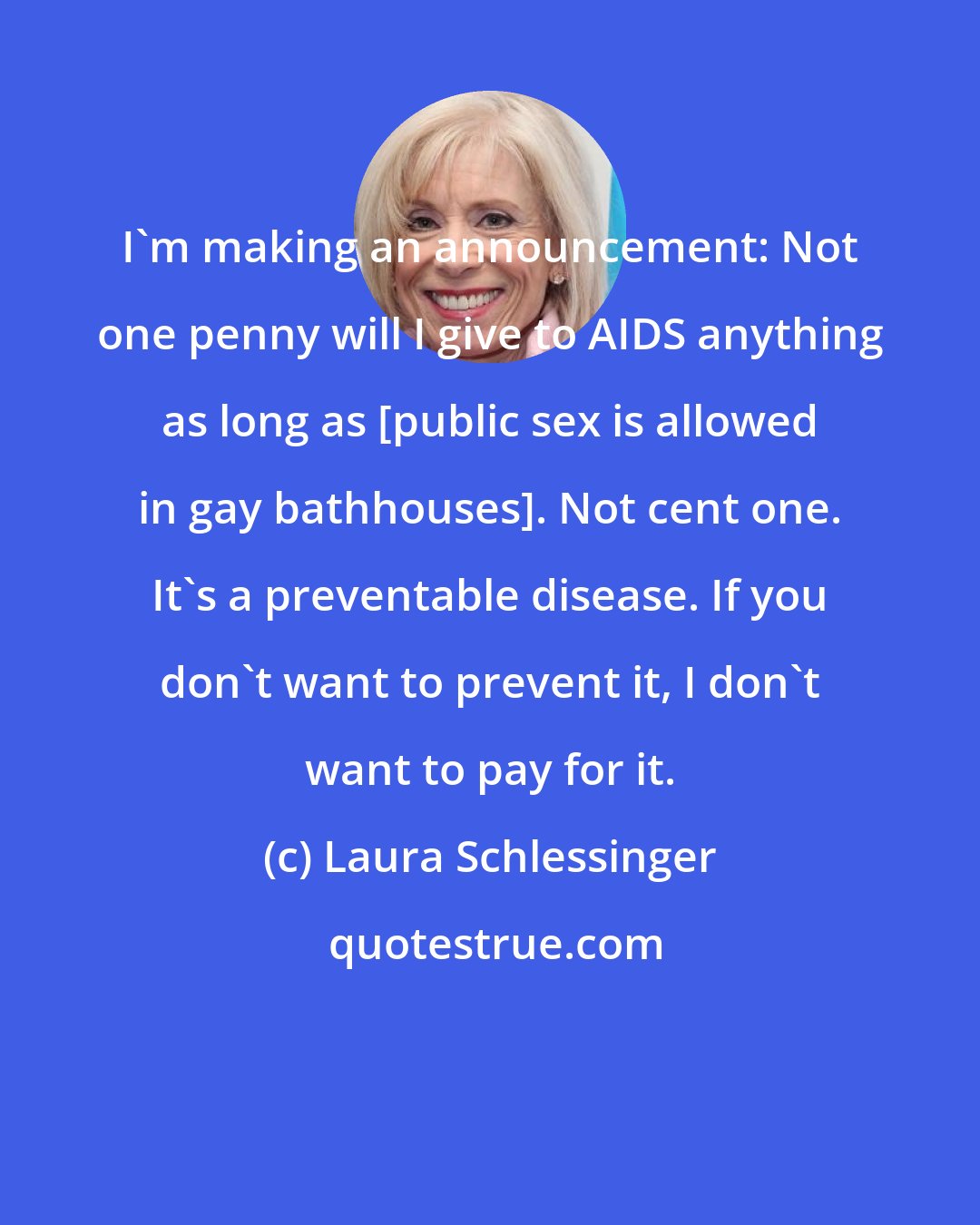 Laura Schlessinger: I'm making an announcement: Not one penny will I give to AIDS anything as long as [public sex is allowed in gay bathhouses]. Not cent one. It's a preventable disease. If you don't want to prevent it, I don't want to pay for it.