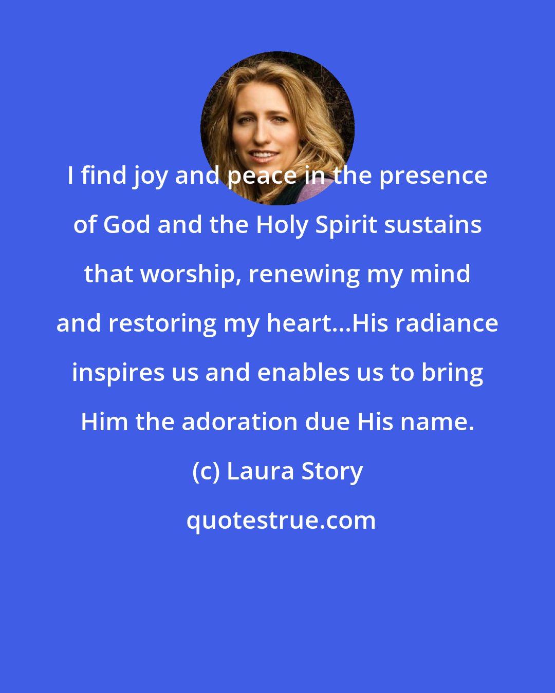 Laura Story: I find joy and peace in the presence of God and the Holy Spirit sustains that worship, renewing my mind and restoring my heart...His radiance inspires us and enables us to bring Him the adoration due His name.