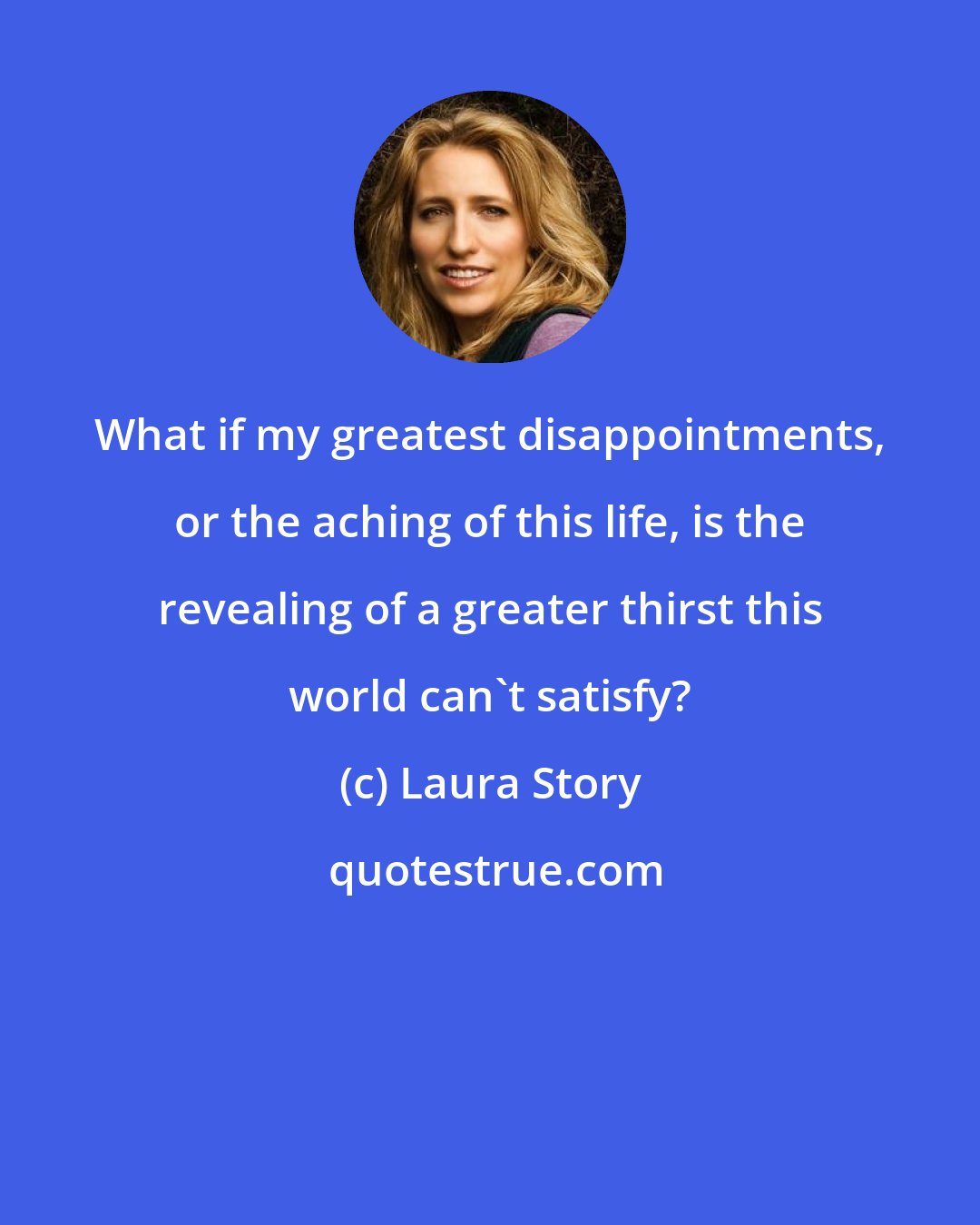Laura Story: What if my greatest disappointments, or the aching of this life, is the revealing of a greater thirst this world can't satisfy?