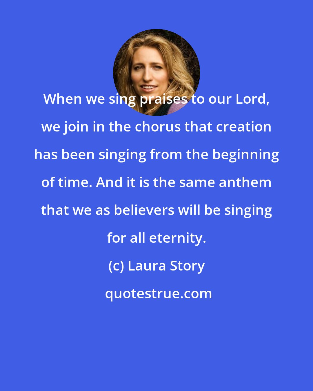 Laura Story: When we sing praises to our Lord, we join in the chorus that creation has been singing from the beginning of time. And it is the same anthem that we as believers will be singing for all eternity.