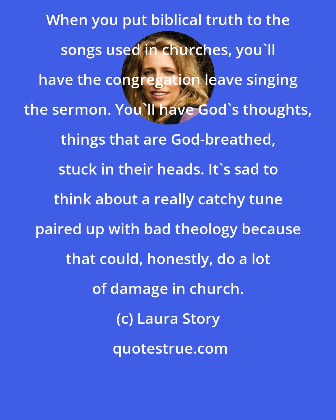 Laura Story: When you put biblical truth to the songs used in churches, you'll have the congregation leave singing the sermon. You'll have God's thoughts, things that are God-breathed, stuck in their heads. It's sad to think about a really catchy tune paired up with bad theology because that could, honestly, do a lot of damage in church.