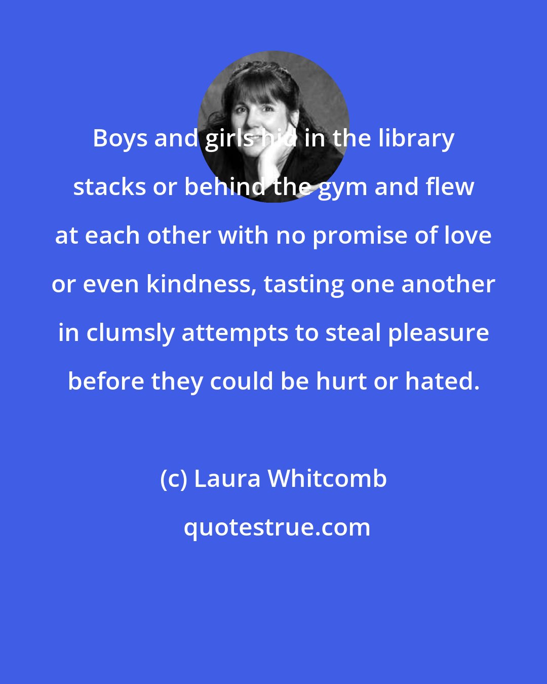 Laura Whitcomb: Boys and girls hid in the library stacks or behind the gym and flew at each other with no promise of love or even kindness, tasting one another in clumsly attempts to steal pleasure before they could be hurt or hated.