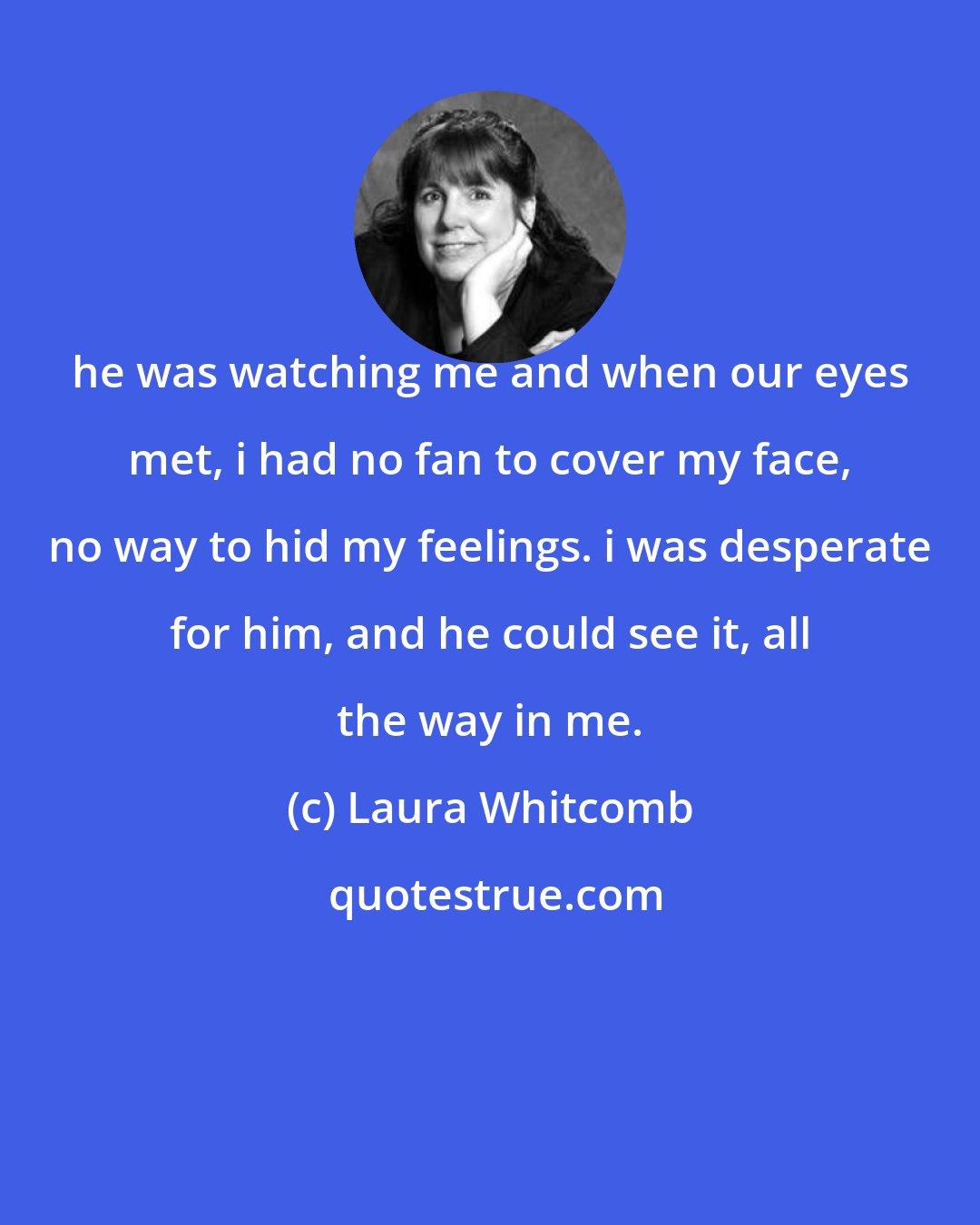 Laura Whitcomb: he was watching me and when our eyes met, i had no fan to cover my face, no way to hid my feelings. i was desperate for him, and he could see it, all the way in me.