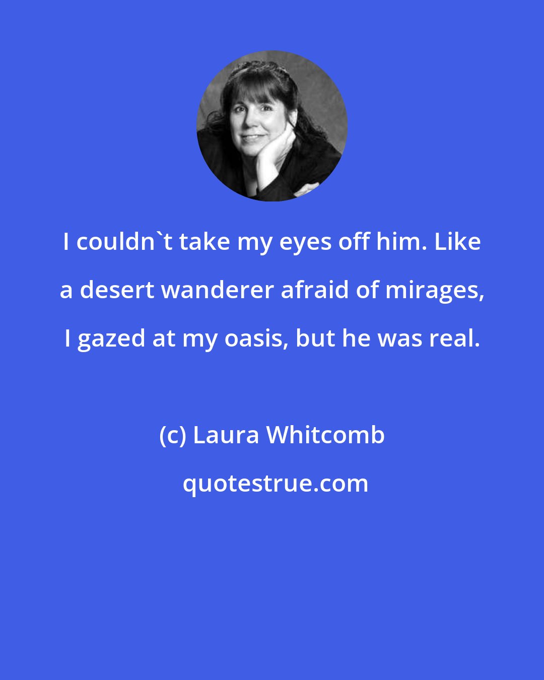 Laura Whitcomb: I couldn't take my eyes off him. Like a desert wanderer afraid of mirages, I gazed at my oasis, but he was real.