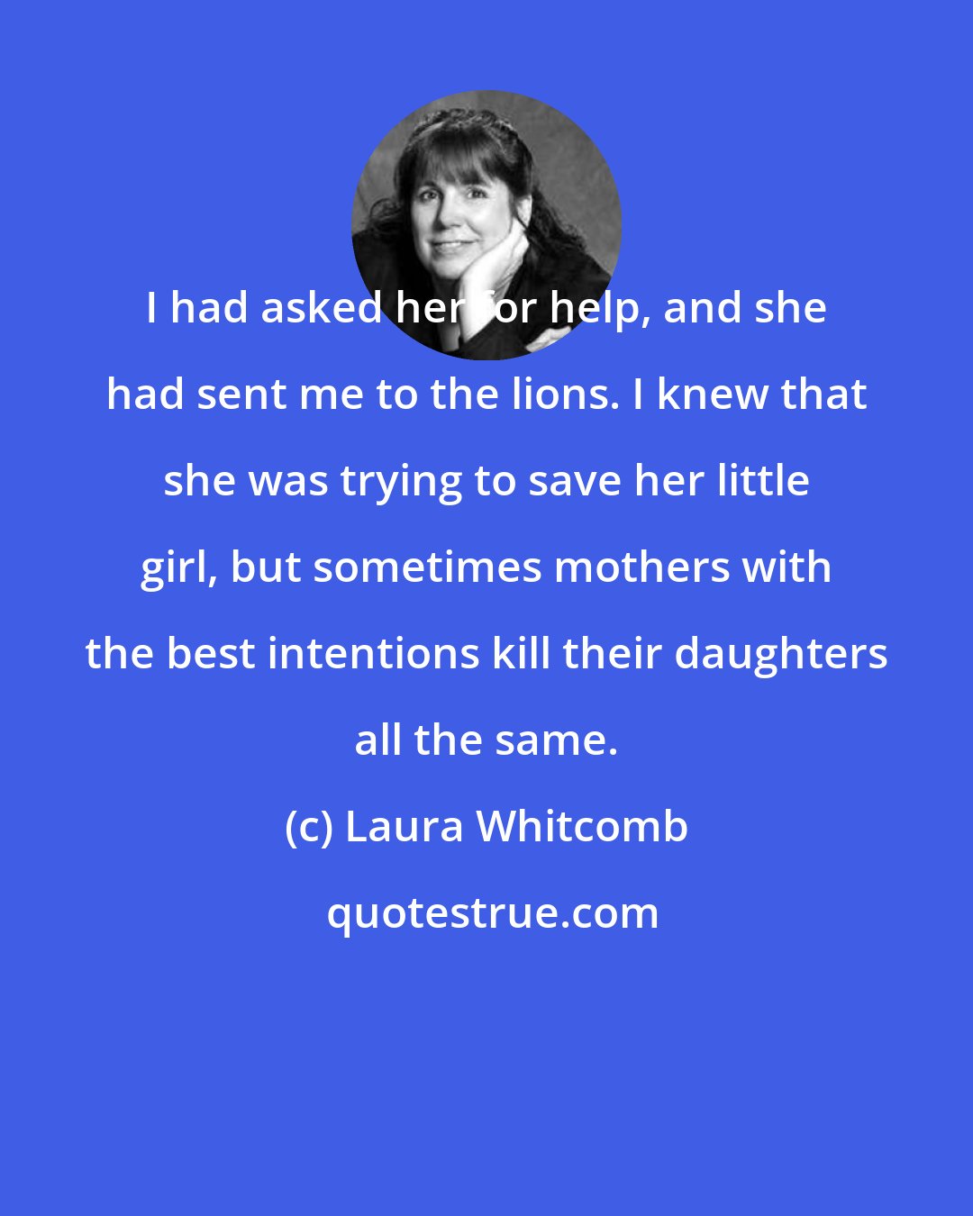 Laura Whitcomb: I had asked her for help, and she had sent me to the lions. I knew that she was trying to save her little girl, but sometimes mothers with the best intentions kill their daughters all the same.