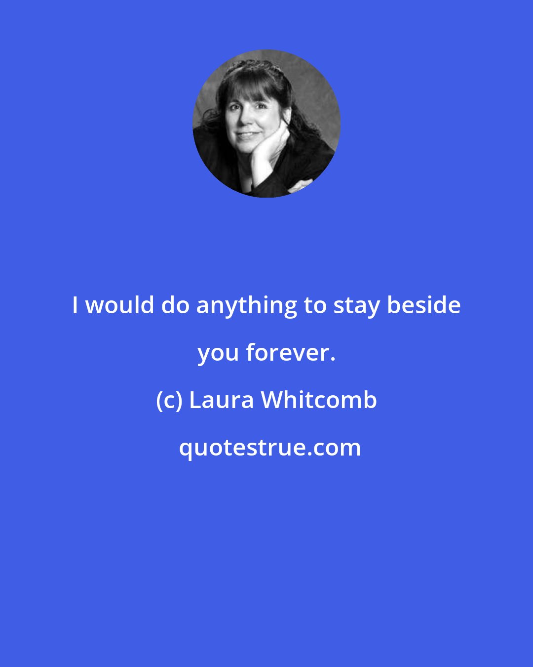 Laura Whitcomb: I would do anything to stay beside you forever.