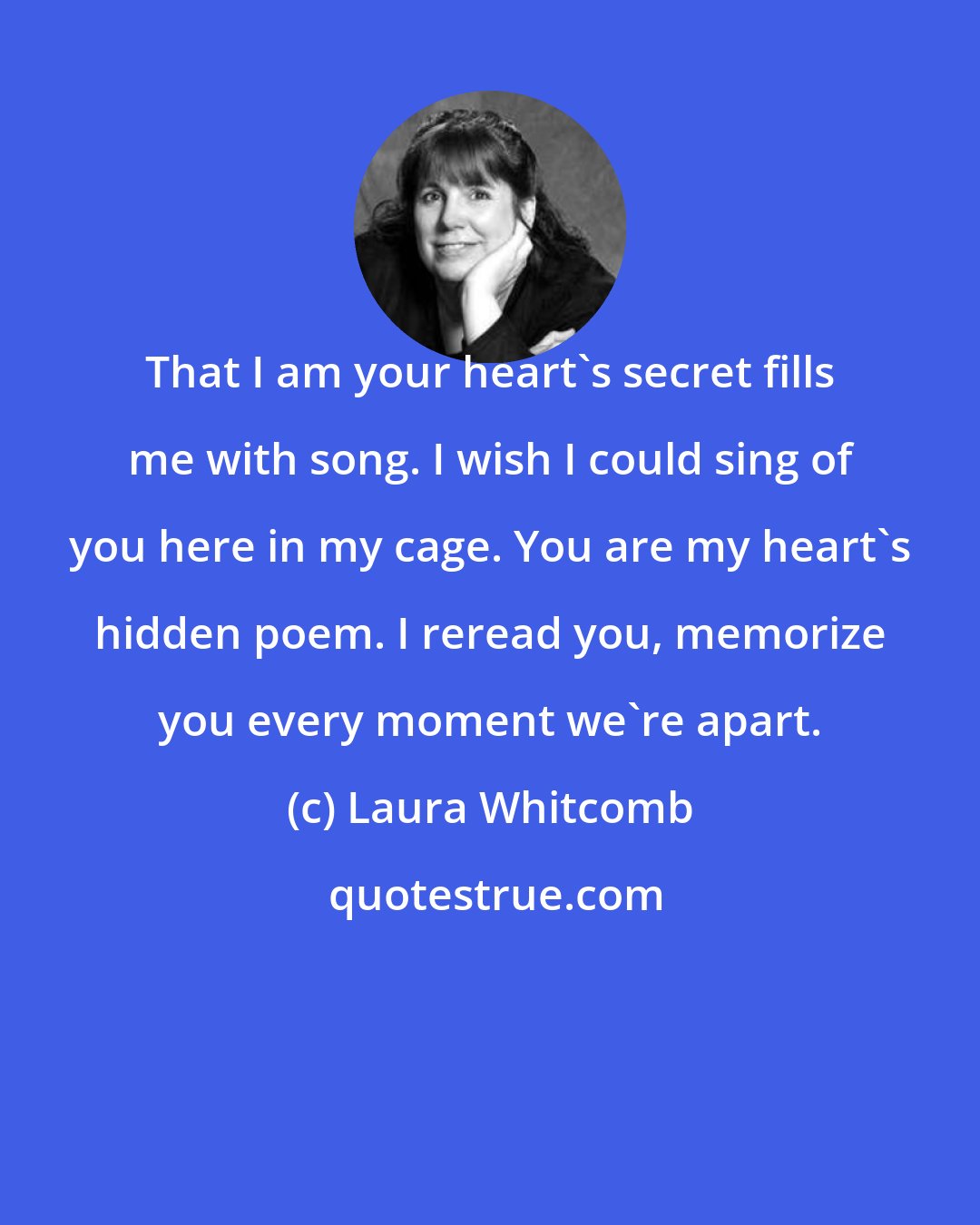 Laura Whitcomb: That I am your heart's secret fills me with song. I wish I could sing of you here in my cage. You are my heart's hidden poem. I reread you, memorize you every moment we're apart.