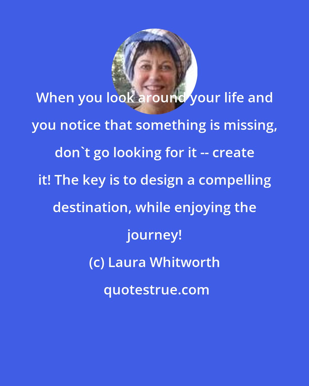 Laura Whitworth: When you look around your life and you notice that something is missing, don't go looking for it -- create it! The key is to design a compelling destination, while enjoying the journey!