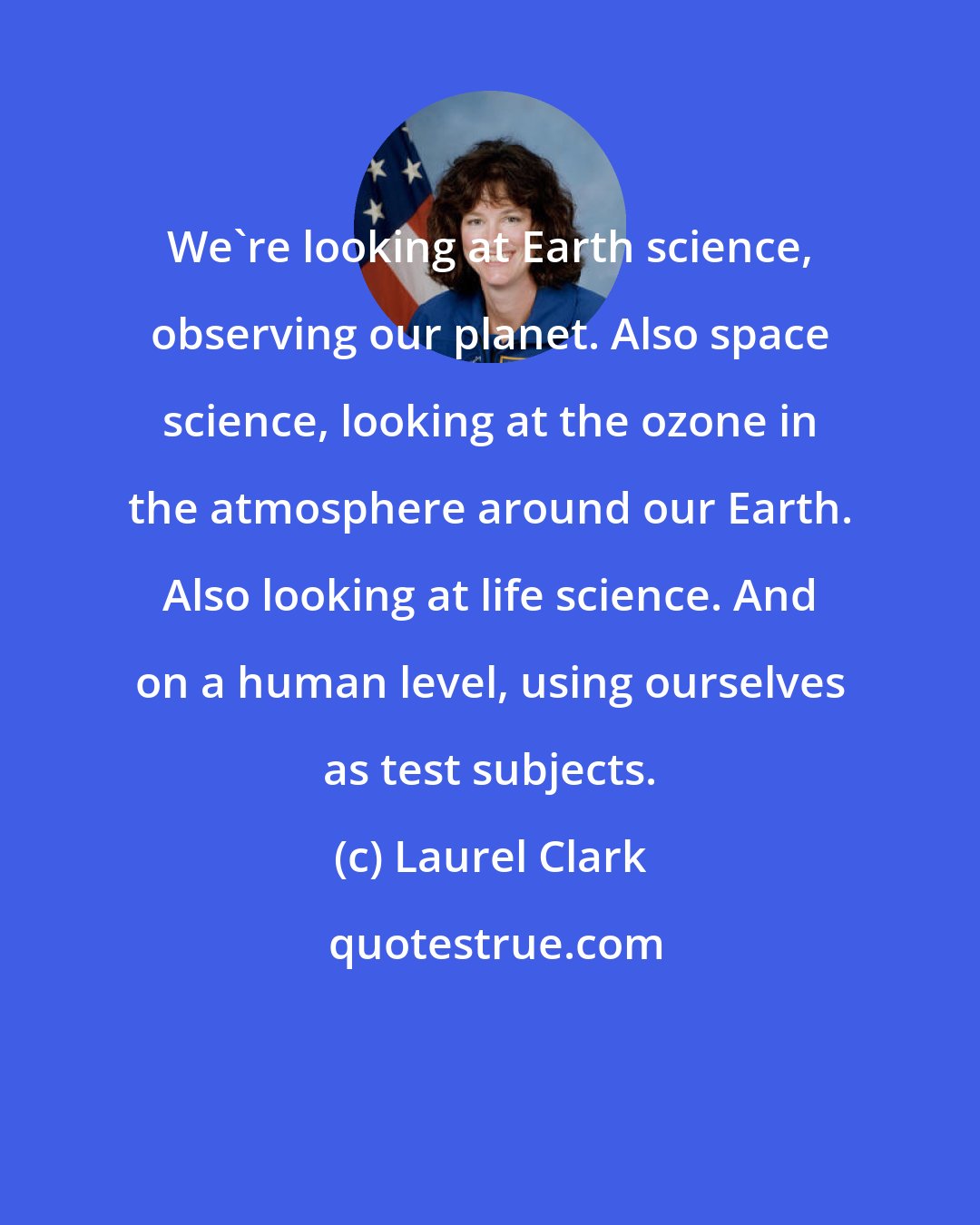 Laurel Clark: We're looking at Earth science, observing our planet. Also space science, looking at the ozone in the atmosphere around our Earth. Also looking at life science. And on a human level, using ourselves as test subjects.
