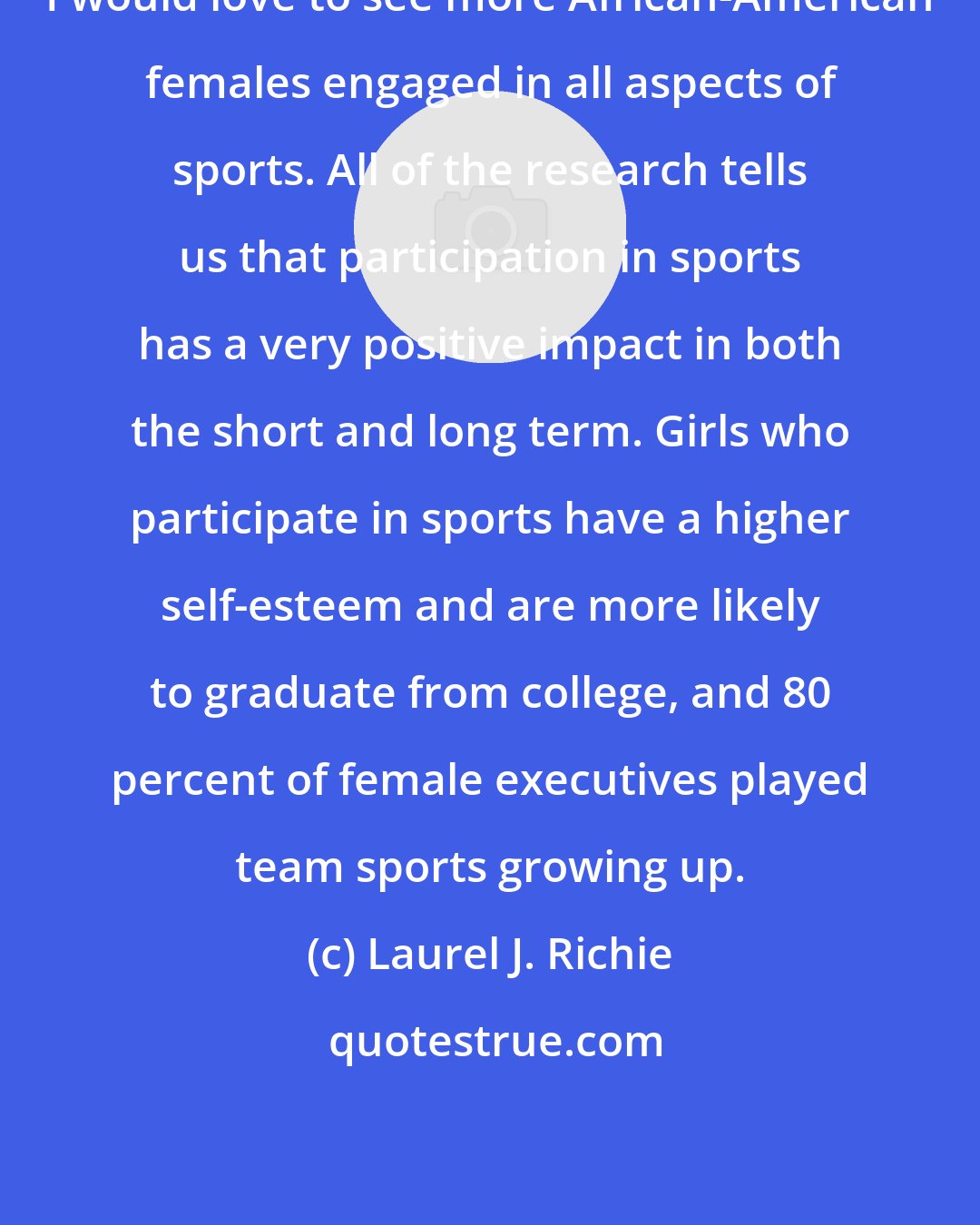 Laurel J. Richie: I would love to see more African-American females engaged in all aspects of sports. All of the research tells us that participation in sports has a very positive impact in both the short and long term. Girls who participate in sports have a higher self-esteem and are more likely to graduate from college, and 80 percent of female executives played team sports growing up.