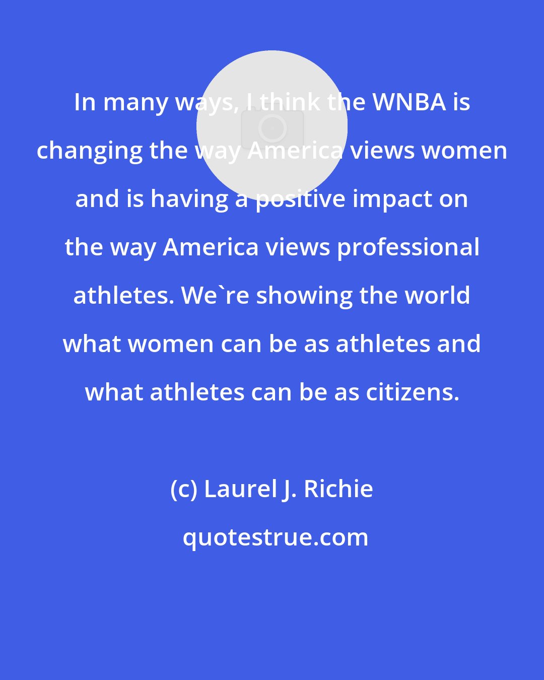 Laurel J. Richie: In many ways, I think the WNBA is changing the way America views women and is having a positive impact on the way America views professional athletes. We're showing the world what women can be as athletes and what athletes can be as citizens.
