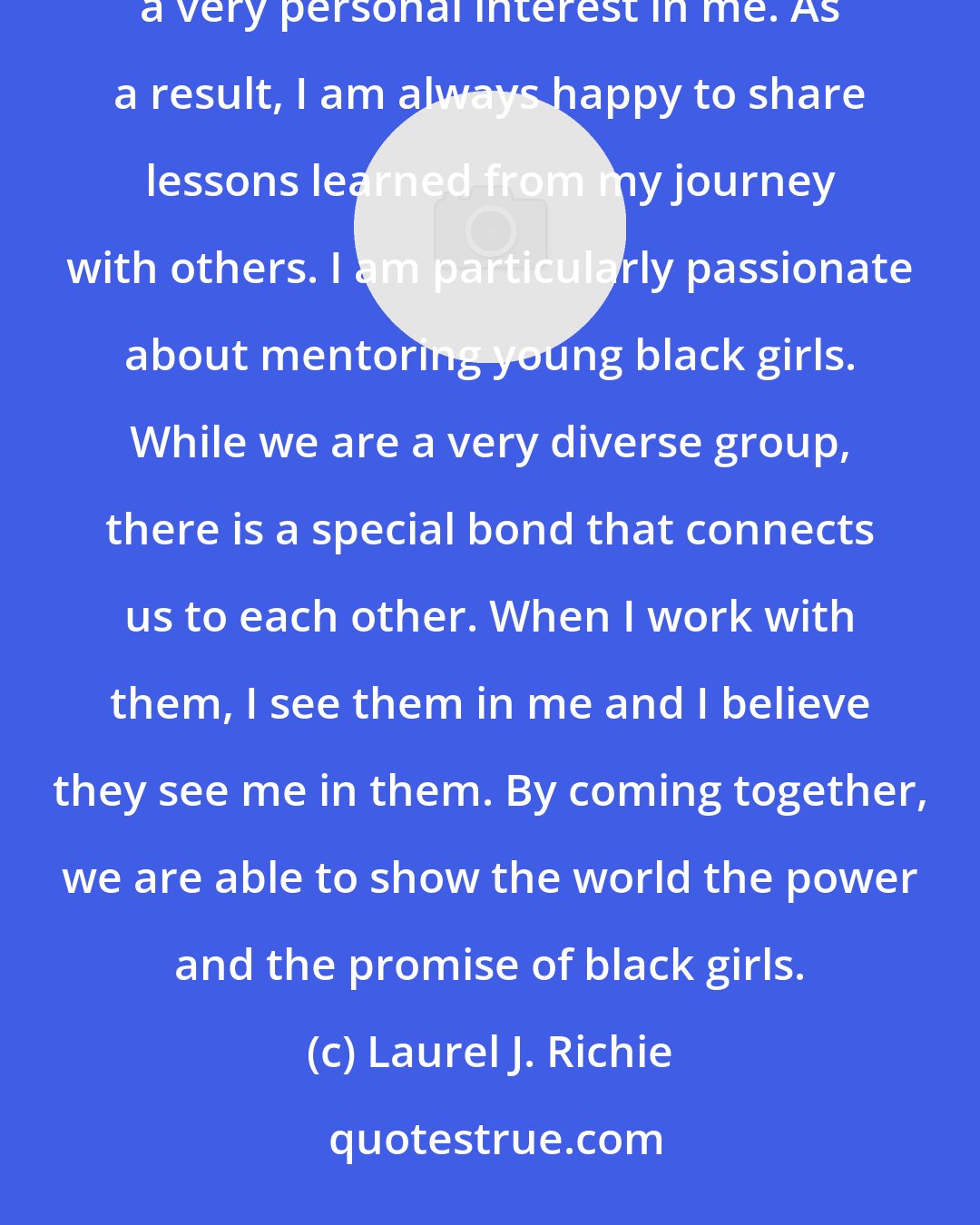 Laurel J. Richie: Throughout my career, I have benefitted from the experience and counsel of a wide range of people who took a very personal interest in me. As a result, I am always happy to share lessons learned from my journey with others. I am particularly passionate about mentoring young black girls. While we are a very diverse group, there is a special bond that connects us to each other. When I work with them, I see them in me and I believe they see me in them. By coming together, we are able to show the world the power and the promise of black girls.