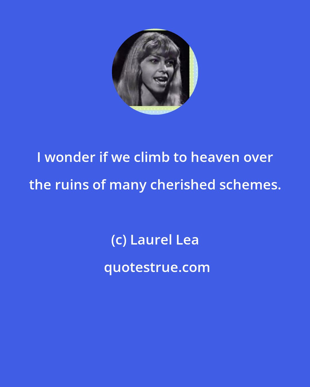 Laurel Lea: I wonder if we climb to heaven over the ruins of many cherished schemes.