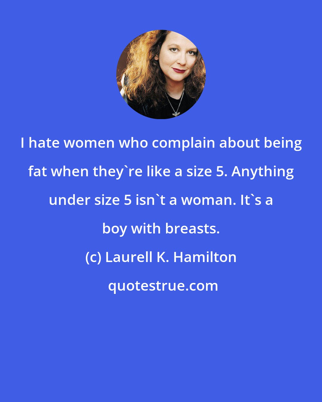 Laurell K. Hamilton: I hate women who complain about being fat when they're like a size 5. Anything under size 5 isn't a woman. It's a boy with breasts.