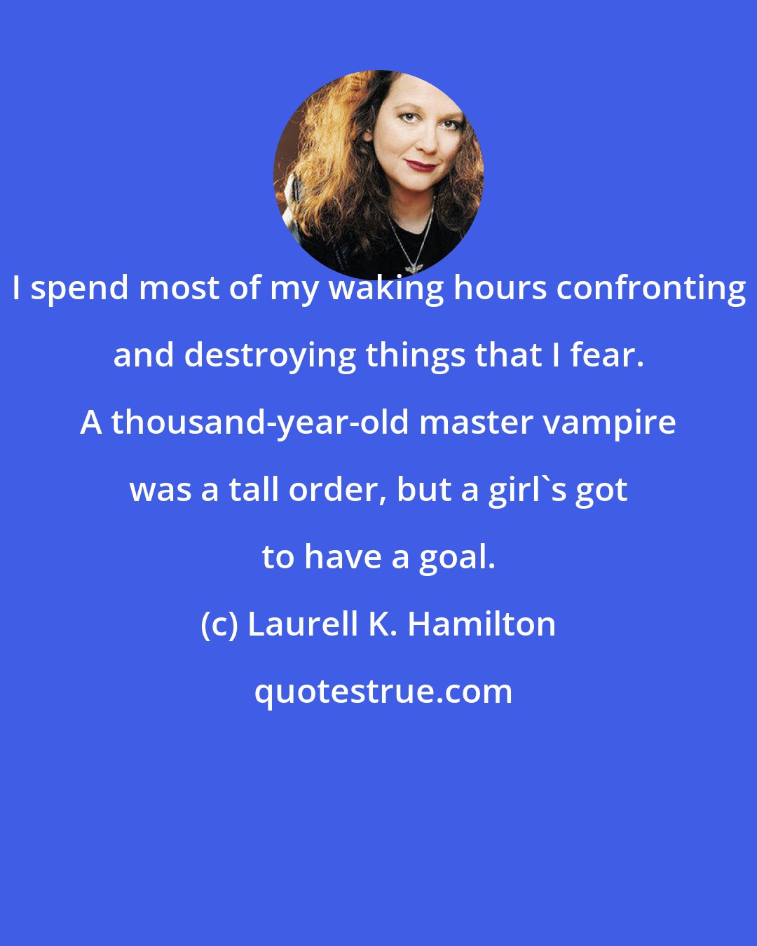 Laurell K. Hamilton: I spend most of my waking hours confronting and destroying things that I fear. A thousand-year-old master vampire was a tall order, but a girl's got to have a goal.