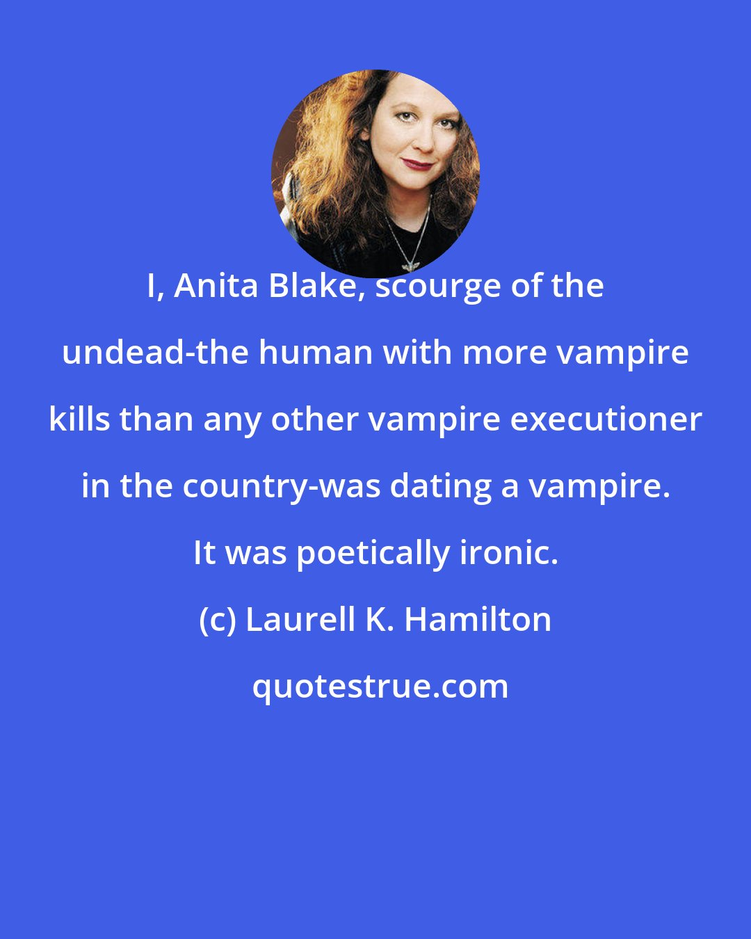 Laurell K. Hamilton: I, Anita Blake, scourge of the undead-the human with more vampire kills than any other vampire executioner in the country-was dating a vampire. It was poetically ironic.