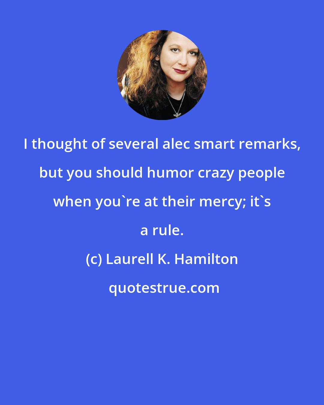 Laurell K. Hamilton: I thought of several alec smart remarks, but you should humor crazy people when you're at their mercy; it's a rule.