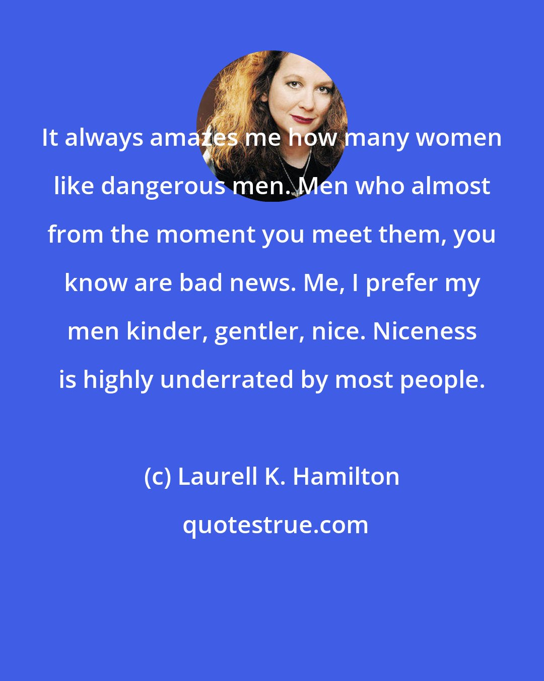 Laurell K. Hamilton: It always amazes me how many women like dangerous men. Men who almost from the moment you meet them, you know are bad news. Me, I prefer my men kinder, gentler, nice. Niceness is highly underrated by most people.
