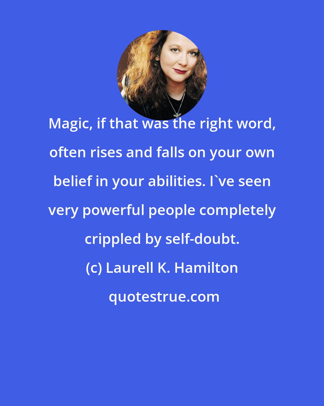 Laurell K. Hamilton: Magic, if that was the right word, often rises and falls on your own belief in your abilities. I've seen very powerful people completely crippled by self-doubt.