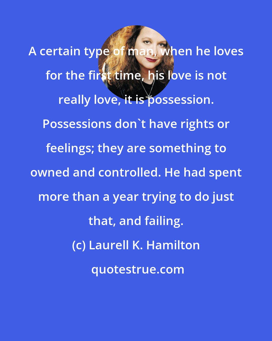 Laurell K. Hamilton: A certain type of man, when he loves for the first time, his love is not really love, it is possession. Possessions don't have rights or feelings; they are something to owned and controlled. He had spent more than a year trying to do just that, and failing.