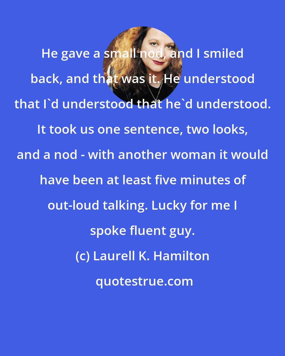 Laurell K. Hamilton: He gave a small nod, and I smiled back, and that was it. He understood that I'd understood that he'd understood. It took us one sentence, two looks, and a nod - with another woman it would have been at least five minutes of out-loud talking. Lucky for me I spoke fluent guy.