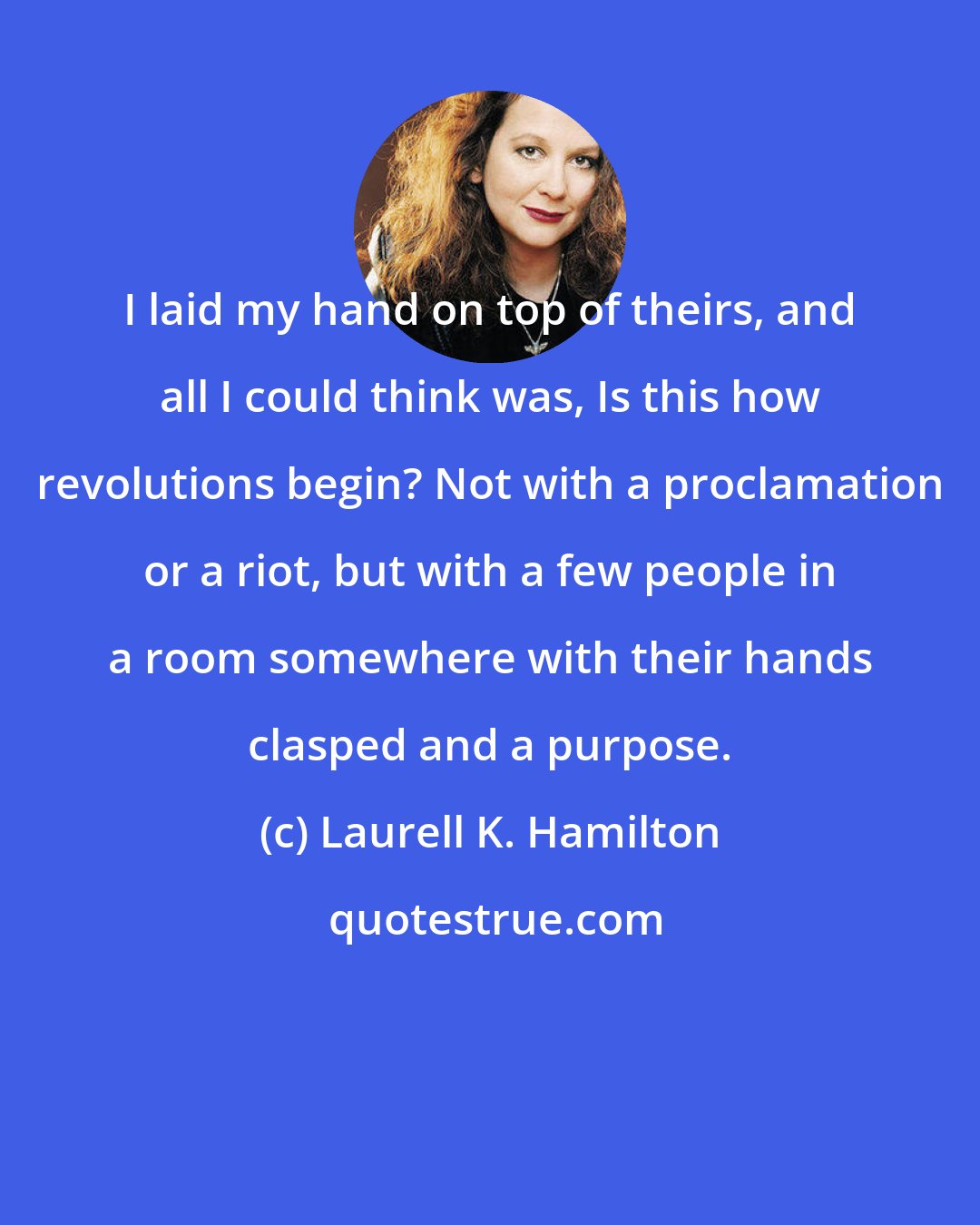 Laurell K. Hamilton: I laid my hand on top of theirs, and all I could think was, Is this how revolutions begin? Not with a proclamation or a riot, but with a few people in a room somewhere with their hands clasped and a purpose.