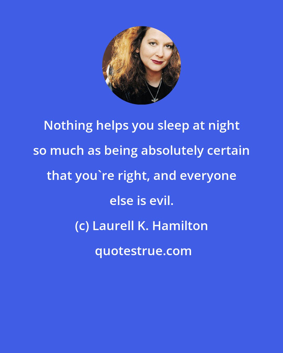 Laurell K. Hamilton: Nothing helps you sleep at night so much as being absolutely certain that you're right, and everyone else is evil.