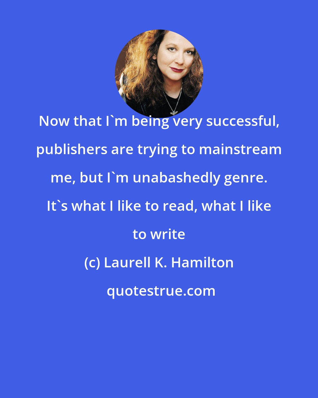 Laurell K. Hamilton: Now that I'm being very successful, publishers are trying to mainstream me, but I'm unabashedly genre. It's what I like to read, what I like to write