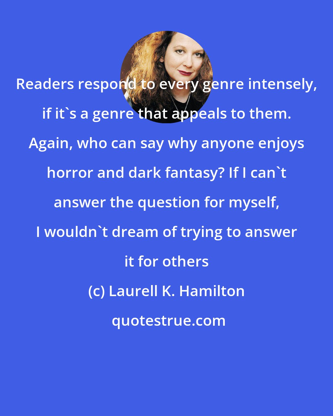 Laurell K. Hamilton: Readers respond to every genre intensely, if it's a genre that appeals to them. Again, who can say why anyone enjoys horror and dark fantasy? If I can't answer the question for myself, I wouldn't dream of trying to answer it for others