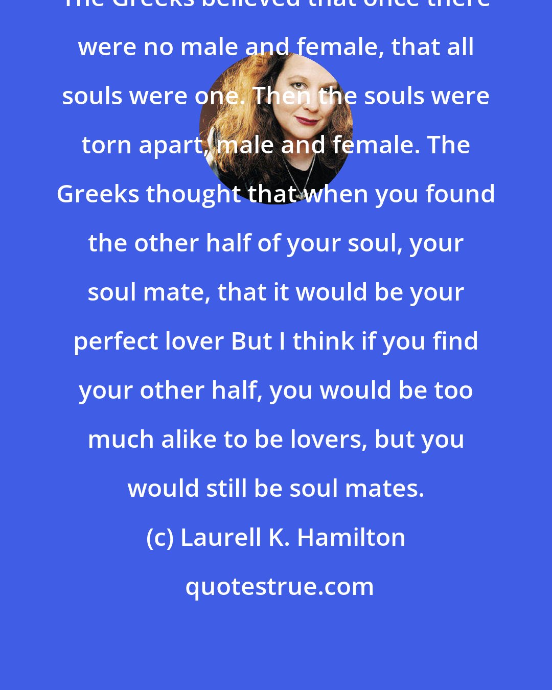 Laurell K. Hamilton: The Greeks believed that once there were no male and female, that all souls were one. Then the souls were torn apart, male and female. The Greeks thought that when you found the other half of your soul, your soul mate, that it would be your perfect lover But I think if you find your other half, you would be too much alike to be lovers, but you would still be soul mates.