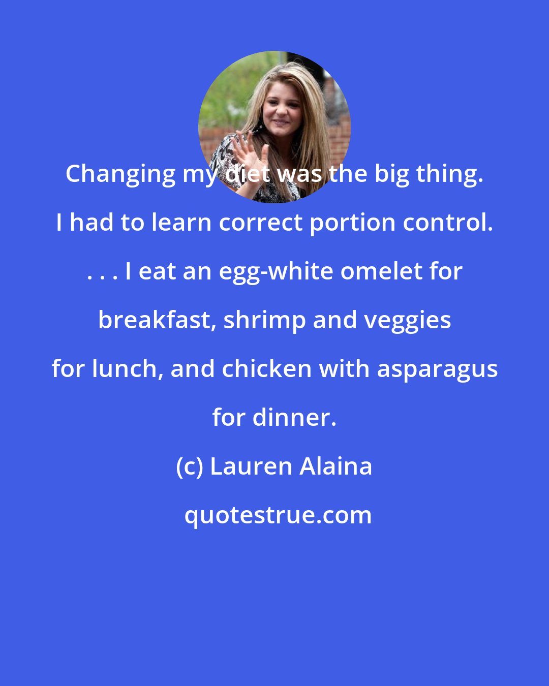 Lauren Alaina: Changing my diet was the big thing. I had to learn correct portion control. . . . I eat an egg-white omelet for breakfast, shrimp and veggies for lunch, and chicken with asparagus for dinner.