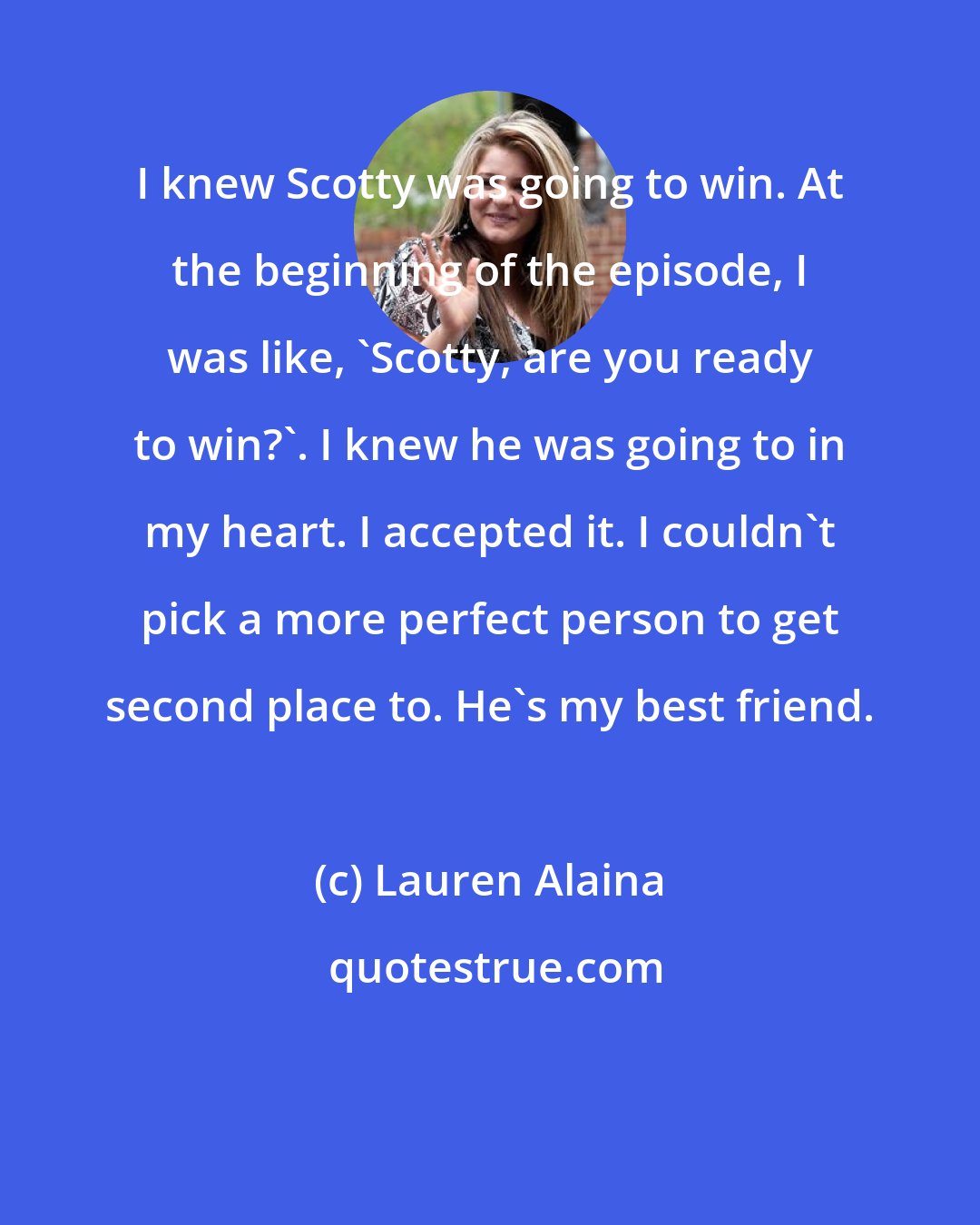 Lauren Alaina: I knew Scotty was going to win. At the beginning of the episode, I was like, 'Scotty, are you ready to win?'. I knew he was going to in my heart. I accepted it. I couldn't pick a more perfect person to get second place to. He's my best friend.