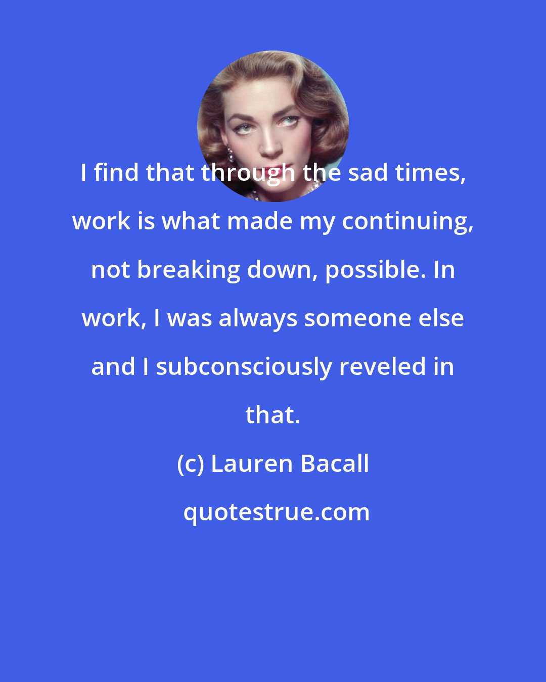 Lauren Bacall: I find that through the sad times, work is what made my continuing, not breaking down, possible. In work, I was always someone else and I subconsciously reveled in that.
