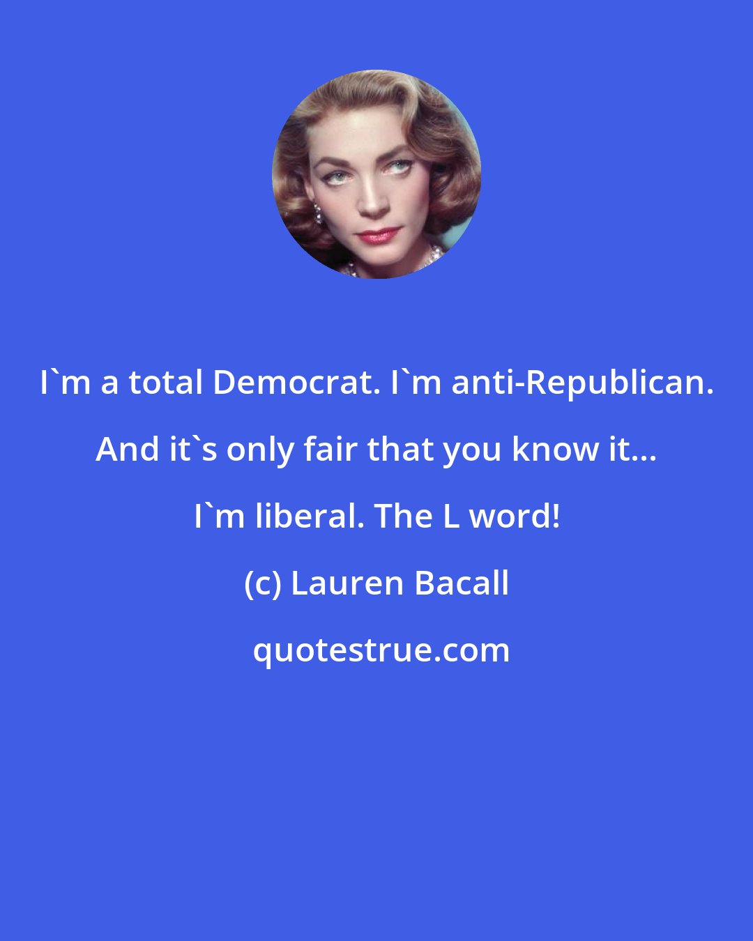 Lauren Bacall: I'm a total Democrat. I'm anti-Republican. And it's only fair that you know it... I'm liberal. The L word!